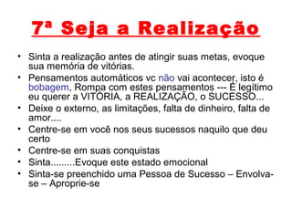 7ª Seja a Realização
• Sinta a realização antes de atingir suas metas, evoque
sua memória de vitórias.
• Pensamentos automáticos vc não vai acontecer, isto é
bobagem, Rompa com estes pensamentos --- É legítimo
eu querer a VITÓRIA, a REALIZAÇÃO, o SUCESSO...
• Deixe o externo, as limitações, falta de dinheiro, falta de
amor....
• Centre-se em você nos seus sucessos naquilo que deu
certo
• Centre-se em suas conquistas
• Sinta.........Evoque este estado emocional
• Sinta-se preenchido uma Pessoa de Sucesso – Envolva-
se – Aproprie-se
 