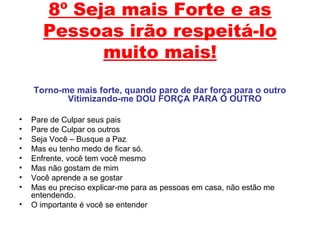 8º Seja mais Forte e as
Pessoas irão respeitá-lo
muito mais!
Torno-me mais forte, quando paro de dar força para o outro
Vitimizando-me DOU FORÇA PARA O OUTRO
• Pare de Culpar seus pais
• Pare de Culpar os outros
• Seja Você – Busque a Paz
• Mas eu tenho medo de ficar só.
• Enfrente, você tem você mesmo
• Mas não gostam de mim
• Você aprende a se gostar
• Mas eu preciso explicar-me para as pessoas em casa, não estão me
entendendo.
• O importante é você se entender
 