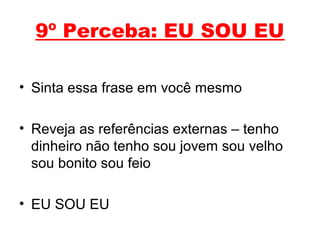 9º Perceba: EU SOU EU
• Sinta essa frase em você mesmo
• Reveja as referências externas – tenho
dinheiro não tenho sou jovem sou velho
sou bonito sou feio
• EU SOU EU
 