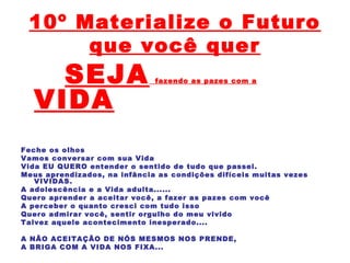 10º Materialize o Futuro
que você quer
SEJA fazendo as pazes com a
VIDA
Feche os olhos
Vamos conversar com sua Vida
Vida EU QUERO entender o sentido de tudo que passei.
Meus aprendizados, na infância as condições difíceis muitas vezes
VIVIDAS.
A adolescência e a Vida adulta......
Quero aprender a aceitar você, a fazer as pazes com você
A perceber o quanto cresci com tudo isso
Quero admirar você, sentir orgulho do meu vivido
Talvez aquele acontecimento inesperado....
A NÃO ACEITAÇÃO DE NÓS MESMOS NOS PRENDE,
A BRIGA COM A VIDA NOS FIXA...
 