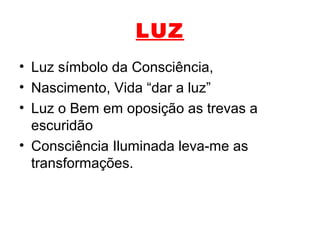 LUZ
• Luz símbolo da Consciência,
• Nascimento, Vida “dar a luz”
• Luz o Bem em oposição as trevas a
escuridão
• Consciência Iluminada leva-me as
transformações.
 