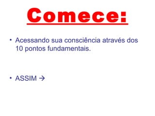 Comece:
• Acessando sua consciência através dos
10 pontos fundamentais.
• ASSIM 
 