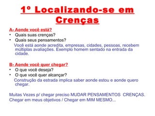 1º Localizando-se em
Crenças
A- Aonde você está?
• Quais suas crenças?
• Quais seus pensamentos?
Você está aonde acredita, empresas, cidades, pessoas, recebem
múltiplas avaliações. Exemplo homem sentado na entrada da
cidade.
B- Aonde você quer chegar?
• O que você deseja?
• O que você quer alcançar?
Construção da estrada implica saber aonde estou e aonde quero
chegar.
Muitas Vezes p/ chegar preciso MUDAR PENSAMENTOS CRENÇAS.
Chegar em meus objetivos / Chegar em MIM MESMO...
 