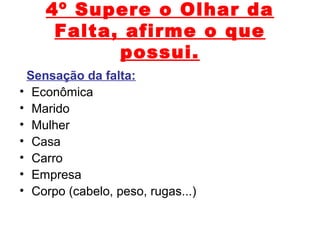 4º Supere o Olhar da
Falta, afirme o que
possui.
Sensação da falta:
• Econômica
• Marido
• Mulher
• Casa
• Carro
• Empresa
• Corpo (cabelo, peso, rugas...)
 