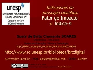 Suely de Brito Clemente SOARES Cibertecária  –   CRB-8/1335 Mestre em Educação, Ciência e Tecnologia   http://libdigi.unicamp.br/document/?code=vtls000384508   Indicadores da  produção científica: Fator de Impacto   e  Índice- h http://www.rc.unesp.br/biblioteca/brcdigital   [email_address]  – MSN:  [email_address]  – SKYPE:  suelybcs   SOARES, S. B. C., 2009  Apresentação licenciada por uma licença  Creative   Commons 