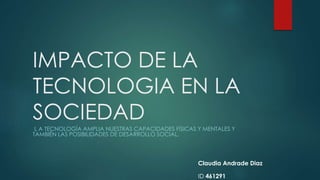 IMPACTO DE LA
TECNOLOGIA EN LA
SOCIEDAD
L A TECNOLOGÍA AMPLIA NUESTRAS CAPACIDADES FÍSICAS Y MENTALES Y
TAMBIÉN LAS POSIBILIDADES DE DESARROLLO SOCIAL.
Claudia Andrade Diaz
ID 461291
 