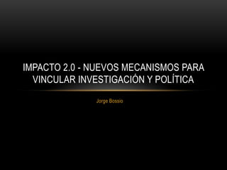 IMPACTO 2.0 - NUEVOS MECANISMOS PARA
  VINCULAR INVESTIGACIÓN Y POLÍTICA
              Jorge Bossio
 