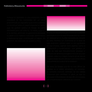 Publicidad y Alimentación
30
El consumo de alimentos por sí mismo es insuficiente
para explicar el incremento fenomenal en los niveles
de obesidad en el mundo industrializado durante
los años recientes. Un incremento en el estilo de
vida sedentaria también tiene un rol significativo
en este proceso, además otros aspectos como la
urbanización y modernización que generan un
estilo de vida que frecuentemente privilegia el
consumo de alimentos energéticos ricos en azúcares
y grasas, unido a un mayor consumo de sal. Esto es
negativo desde el punto de vista nutricional e influirá
directamente en la salud de la población.
De todos los hábitos uno de los mas difíciles de
cambiar es el hábito alimentario, sin embargo,
es necesario consumir alimentos, de alta calidad
nutricional para promover la salud, ya que las
principales enfermedades del siglo XXI son causadas
por una alimentación deficiente de nutrientes.
Aunque la obesidad es una condición clínica
individual se ha convertido en un serio
problema de salud pública que va en aumento.
La herencia tiene un papel importante, tanto
que de padres obesos el riesgo de sufrir
obesidad para un niño es 10 veces superior
a lo normal, pero por lo general la obesidad
se debe a los hábitos culturales alimentarios
y sedentarios que contribuyen a repetir los
patrones de obesidad de padres a hijos.
 