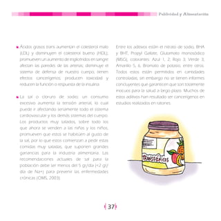 Publicidad y Alimentación
37
Ácidos grasos trans aumentan el colesterol malo
(LDL) y disminuyen el colesterol bueno (HDL);
promueven un aumento de triglicéridos en sangre
afectan las paredes de las arterias; disminuye el
sistema de defensa de nuestro cuerpo; tienen
efectos cancerígenos; producen toxicidad y
reducen la función o respuesta de la insulina.
La sal o cloruro de sodio; un consumo
excesivo aumenta la tensión arterial, lo cual
puede ir afectando seriamente todo el sistema
cardiovascular y los demás sistemas del cuerpo.
Los productos muy salados, sobre todo los
que ahora se venden a las niñas y los niños,
promueven que estos se habitúen al gusto de
la sal, por lo que estos comienzan a pedir estas
comidas muy saladas, que suponen grandes
ganancias para la industria alimentaria. Las
recomendaciones actuales de sal para la
población debe ser menos del 5 gr/día (<2 gr/
día de Na+) para prevenir las enfermedades
crónicas (OMS, 2003).
Entre los aditivos están el nitrato de sodio, BHA
y BHT, Propyl Gallate, Glutamato monosódico
(MSG), colorantes: Azul 1, 2; Rojo 3; Verde 3;
Amarillo 5, 6, Bromato de potasio, entre otros.
Todos estos están permitidos en cantidades
controladas, sin embargo no se tienen informes
concluyentes que garanticen que son totalmente
inocuos para la salud a largo plazo. Muchos de
estos aditivos han resultado ser cancerígenos en
estudios realizados en ratones.
 