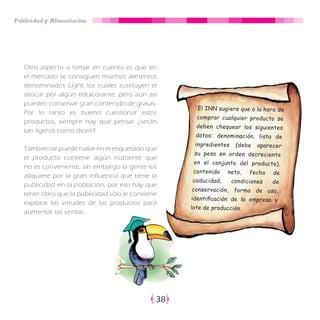 Publicidad y Alimentación
38
Otro aspecto a tomar en cuenta es que en
el mercado se consiguen muchos alimentos
denominados Light, los cuales sustituyen el
azúcar por algún edulcorante, pero aún así
pueden conservar gran contenido de grasas.
Por lo tanto es bueno cuestionar estos
productos, siempre hay que pensar ¿serán
tan ligeros como dicen?
También se puede hallar en el etiquetado que
el producto contiene algún nutriente que
no es conveniente, sin embargo la gente los
adquiere por la gran influencia que tiene la
publicidad en la población, por eso hay que
tener claro que la publicidad sólo le conviene
explotar las virtudes de los productos para
aumentar las ventas.
El INN sugiere que a la hora de
comprar cualquier producto se
deben chequear los siguientes
datos: denominación, lista de
ingredientes (debe aparecer
su peso en orden decreciente
en el conjunto del producto),
contenido neto, fecha de
caducidad, condiciones de
conservación, forma de uso,
identificación de la empresa y
lote de producción.
 