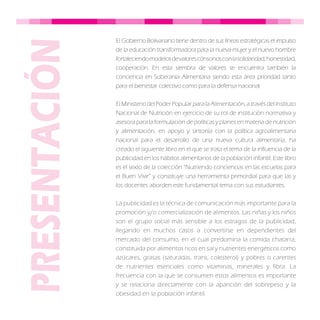 El Gobierno Bolivariano tiene dentro de sus líneas estratégicas el impulso
de la educación transformadora para la nueva mujer y el nuevo hombre
fortaleciendomodelosdevalorescónsonosconlasolidaridad,honestidad,
cooperación. En esta siembra de valores se encuentra también la
conciencia en Soberanía Alimentaria siendo esta área prioridad tanto
para el bienestar colectivo como para la defensa nacional.
El Ministerio del Poder Popular para la Alimentación, a través del Instituto
Nacional de Nutrición en ejercicio de su rol de institución normativa y
asesora para la formulación de políticas y planes en materia de nutrición
y alimentación, en apoyo y sintonía con la política agroalimentaria
nacional para el desarrollo de una nueva cultura alimentaria, ha
creado el siguiente libro en el que se trata el tema de la influencia de la
publicidad en los hábitos alimentarios de la población infantil. Este libro
es el sexto de la colección “Nutriendo conciencias en las escuelas para
el Buen Vivir” y constituye una herramienta primordial para que las y
los docentes aborden este fundamental tema con sus estudiantes.
La publicidad es la técnica de comunicación más importante para la
promoción y/o comercialización de alimentos. Las niñas y los niños
son el grupo social más sensible a los estragos de la publicidad,
llegando en muchos casos a convertirse en dependientes del
mercado del consumo; en el cual predomina la comida chatarra,
constituida por alimentos ricos en sal y nutrientes energéticos como
azúcares, grasas (saturadas, trans, colesterol) y pobres o carentes
de nutrientes esenciales como vitaminas, minerales y fibra. La
frecuencia con la que se consumen estos alimentos es importante
y se relaciona directamente con la aparición del sobrepeso y la
obesidad en la población infantil.
 