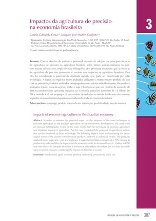 Impactos da agricultura de precisão
na economia brasileira

3

Cinthia Cabral da Costa1*, Joaquim José Martins Guilhoto2*
1	
2	

Pesquisador, Embrapa Instrumentação, Rua XV de Novembro, 1452, CEP 13560-970, São Carlos, SP Brasil
,
Professor Titular, Departamento de Economia, Universidade de São Paulo – FEA/USP
,
Av. Prof. Luciano Gualberto, 908, FEA 2, Cidade Universitária, CEP 05508-010, São Paulo, SP Brasil
,

*e-mail: cinthia-costa@bol.com.br; guilhoto@usp.br

Resumo: Com o objetivo de estimar o potencial impacto da adoção das principais técnicas
de agricultura de precisão na agricultura brasileira sobre fatores socioeconômicos no país,
este estudo utilizou uma ampla revisão bibliográfica dos principais resultados que as técnicas
de agricultura de precisão promovem e simulou seus impactos na agricultura brasileira. Para
isto, foi considerado o potencial da atividade agrícola que pode ser beneficiada por estas
tecnologias. A seguir, os impactos foram analisados utilizando a matriz insumo-produto do país
com os principais produtos analisados desagregados como setores individualizados. Os produtos
analisados foram: cana-de-açúcar; milho e soja. Observou-se que um cenário de aumento de
10% na produtividade apresenta impactos na economia poderiam aumentar R$ 11 bilhões no
PIB e mais de 450 mil empregos. Já um cenário de redução no uso de fertilizante não mostrou
impactos sócioeconômicos favoráveis considerando toda a economia brasileira.
Palavras-chave: emprego, produto interno bruto, estimação, produtividade, uso de insumos.

Impacts of precision agriculture in the Brazilian economy
Abstract: In order to estimate the potential impact of the adoption of the main techniques of
precision agriculture in the Brazilian agriculture on socio-economic development, this study used
an extensive bibliographic review of the main results that the techniques of precision agriculture
and simulated impacts in agriculture. For this, was considered the potential of agricultural activity
that can be benefited by these technology. The following impacts were analyzed using the inputoutput matrix of the country with the main products analyzed as individual sectors. The products
analyzed were: sugarcane, corn and soybeans. It was observed that a scenario of a 10% increase in
productivity indicated that the impacts on the economy could be increased from $ 11 billion in GDP
and more than 450.000 jobs. However, a scenario of reduced use of fertilizer did not show favorable
socio-economic impacts considering the impacts in Brazilian economy.
Keywords: employment, gross domestic product, estimating, productivity, input use.

Inovação em Agricultura de Precisão   | 

307

 