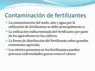 Contaminación de fertilizantesLa contaminación del suelo, aire y agua por la utilización de fertilizantes se debe principalmente a:La utilización indiscriminada del fertilizante por parte de los agricultores en los cultivos.La forma de distribución del fertilizante sobre grandes extensiones agrícolas.Los nitritos presentes en los fertilizantes pueden provocar enfermedades graves como el cáncer.