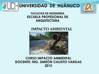 UNIVERSIDAD DE HUÁNUCO
        FACULTAD DE INGENIERIA
      ESCUELA PROFESIONAL DE
          ARQUITECTURA

        IMPACTO AMBIENTAL
        AMBIENTAL




    CURSO IMPACTO AMBIENTAL
DOCENTE: ING. SIMEÓN CALIXTO VARGAS
                 2012
 