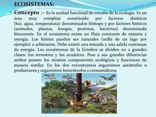  ECOSISTEMAS:
 Concepto .- Es la unidad funcional de estudio de la ecología. Es un
  área    muy      compleja    constituido    por    factores    abióticos
  (luz, agua, temperatura) denominados biótopo y por factores bióticos
  (animales, plantas, hongos, protistas, bacterias) denominado
  biocenosis. En el ecosistema existe un flujo constante de materia y
  energía. Los límites pueden ser naturales (orilla de un lago por
  ejemplo) o arbitrarios. Debe existir una entrada y una salida continuas
  de energía. Los ecosistemas de la Ecósfera se dividen en 2 grandes
  clases: los terrestres y los acuáticos. Pese a sus grandes diferencias
  ambos poseen los mismos componentes ecológicos y funcionan de
  manera similar. En los dos encontramos organismos autótrofos o
  productores y organismos heterótrofos o consumidores.
 