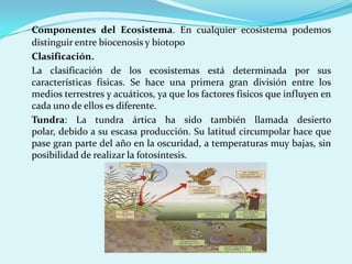 Componentes del Ecosistema. En cualquier ecosistema podemos
distinguir entre biocenosis y biotopo
Clasificación.
La clasificación de los ecosistemas está determinada por sus
características físicas. Se hace una primera gran división entre los
medios terrestres y acuáticos, ya que los factores físicos que influyen en
cada uno de ellos es diferente.
Tundra: La tundra ártica ha sido también llamada desierto
polar, debido a su escasa producción. Su latitud circumpolar hace que
pase gran parte del año en la oscuridad, a temperaturas muy bajas, sin
posibilidad de realizar la fotosíntesis.
 