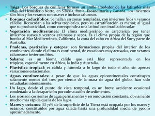  Taiga: Los bosques de coníferas forman un anillo alrededor de las latitudes más
  altas del Hemisferio Norte, en Siberia, Rusia, Escandinavia y Canada. Los inviernos
  son fríos y los veranos son suaves e incluso calurosos.
 Bosques caducifolios: Se hallan en zonas templadas, con inviernos fríos y veranos
  cálidos. Recuerdan a las selvas tropicales, pero su estratificación es menor, al igual
    que su productividad, como corresponde a una latitud con irradiación solar.
   Vegetación mediterránea: El clima mediterráneo se caracteriza por tener
    inviernos suaves y veranos calurosos y secos. Es el clima propio de la región que
    bordea al Mar Mediterráneo, California, la zona del cabo en África del Sur y parte de
    Australia.
   Praderas, pastizales y estepas: son formaciones propias del interior de los
    continentes, donde el clima es continental, de estaciones muy acusadas, con veranos
    calurosos e inviernos fríos.
   Sabana: es un bioma cálido que está bien representada en los
    trópicos, especialmente en África, la India y Australia.
   Pluvisilva tropical: es cálida y húmeda a lo largo de todo el año, sin apenas
    variaciones estacionales.
   Aguas continentales: a pesar de que las aguas epicontinentales constituyen
    solamente menos del tres por ciento de la masa de agua del globo, han sido
    estudiadas intensamente.
   Un lago, desde el punto de vista temporal, es un breve accidente ocasional
    condenado a la desaparición por colmatación de sedimentos.
   Los ríos son corrientes de agua permanentes y en renovación constante, obviamente
    mucho más rápida que la de los lagos.
   Mares y océanos: El 71% de la superficie de la Tierra está ocupada por los mares y
    océanos, constituidos por agua salada hasta una profundidad media de 3900m
    aproximadamente.
 