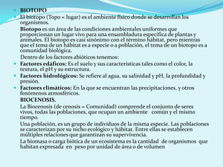  BIOTOPO
 El biotopo (Topo = lugar) es el ambiente físico donde se desarrollan los
  organismos.
  Biotopo es un área de las condiciones ambientales uniformes que
  proporcionan un lugar vivo para una ensambladura específica de plantas y
  animales. El biotopo es casi sinónimo con el término hábitat, pero mientras
  que el tema de un hábitat es a especie o a población, el tema de un biotopo es a
  comunidad biológica.
  Dentro de los factores abióticos tenemos:
 Factores edáficos: Es el suelo y sus características tales como el color, la
  textura, el pH y su estructura.
 Factores hidrológicos: Se refiere al agua, su salinidad y pH, la profundidad y
  presión.
 Factores climáticos: En la que se encuentran las precipitaciones, y otros
  fenómenos atmosféricos.
  BIOCENOSIS.
  La Biocenosis (de cenosis = Comunidad) comprende el conjunto de seres
  vivos, todas las poblaciones, que ocupan un ambiente común y el mismo
  tiempo.
  Una población, es un grupo de individuos de la misma especie. Las poblaciones
  se caracterizan por su nicho ecológico y hábitat. Entre ellas se establecen
  múltiples relaciones que garantizan su supervivencia.
  La biomasa o carga biótica de un ecosistema es la cantidad de organismos que
  habitan expresada en peso por unidad de área o de volumen
 