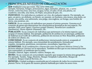  PRINCIPALES NIVELES DE ORGANIZACIÓN
 SER- Cualquier cosa que existe. Hay seres vivos, por
  ejemplo, bacterias, hongos, protozoarios, algas, animales, plantas, etc., y seres
  inertes, como los virus, una roca, el agua, la luz, el calor, el sol, una pluma, un
  cuaderno, una silla, una mesa, mi Pepsi, una pieza de pan, etc.
 INDIVIDUO- Un individuo es cualquier ser vivo, de cualquier especie. Por ejemplo, un
  gato, un perro, un elefante, un fresno, un naranjo, un humano, una mosca, una araña, un
  zacate, una amiba, una salmonela, una pulga, una euglena, un hongo, una lombiz de
  tierra, una avestruz, etc.
 ESPECIE- Es un conjunto de individuos que poseen el mismo genoma. Genoma es el
  conjunto de genes que determinan las características fenotípicas de una especie. Por
  ejemplo, Felis catus (gato), Fraxinus greggii (fresno), Paramecium caudatum
  (paramecio), Homo sapiens (Humano), etc.
 POBLACIÓN- Es un conjunto de individuos que pertenecen a la misma especie y que
  ocupan el mismo hábitat. Por ejemplo, población de amibas en un estanque, población
  de ballenas en el Golfo de California, población de encinos en New Braunfels, población
  de cedros en Líbano, etc.
 COMUNIDAD- Es un conjunto de poblaciones interactuando entre sí, ocupando el
  mismo hábitat. Por ejemplo, una comunidad de semidesierto, formada por
  nopales, mezquites, gramíneas, escorpiones, escarabajos, lagartijas, etc.
 ECOSISTEMA- Es la combinación e interacción entre los factores bióticos (vivos) y los
  factores abióticos (inertes) en la naturaleza. También se dice que es una interacción entre
  una comunidad y el ambiente que le rodea.
  Ejemplo, charcas, lagos, océanos, cultivo, bosque, etc.
 BIOMA- Es un conjunto de comunidades vegetales que ocupan la misma área geográfica.
  Por ejemplo, Tundra, Taiga, Desierto, Bosque Templado Caducifolio, Bosque de
  Coníferas, Bosque tropical lluvioso, etc.
 BIÓSFERA.-Unidad ecológica constituída por el conjunto de todos los ecosistemas del
  planeta Tierra. Es la parte de nuestro planeta habitada por todos los seres vivos.
 