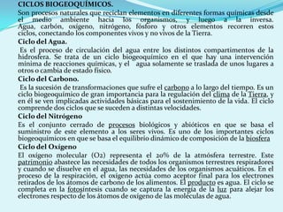 CICLOS BIOGEOQUÍMICOS.
Son procesos naturales que reciclan elementos en diferentes formas químicas desde
el medio ambiente hacia los organismos, y luego a la inversa.
Agua, carbón, oxígeno, nitrógeno, fósforo y otros elementos recorren estos
ciclos, conectando los componentes vivos y no vivos de la Tierra.
Ciclo del Agua.
 Es el proceso de circulación del agua entre los distintos compartimentos de la
hidrosfera. Se trata de un ciclo biogeoquímico en el que hay una intervención
mínima de reacciones químicas, y el agua solamente se traslada de unos lugares a
otros o cambia de estado físico.
Ciclo del Carbono.
 Es la sucesión de transformaciones que sufre el carbono a lo largo del tiempo. Es un
ciclo biogeoquímico de gran importancia para la regulación del clima de la Tierra, y
en él se ven implicadas actividades básicas para el sostenimiento de la vida. El ciclo
comprende dos ciclos que se suceden a distintas velocidades.
Ciclo del Nitrógeno
Es el conjunto cerrado de procesos biológicos y abióticos en que se basa el
suministro de este elemento a los seres vivos. Es uno de los importantes ciclos
biogeoquímicos en que se basa el equilibrio dinámico de composición de la biosfera
Ciclo del Oxígeno
El oxígeno molecular (O2) representa el 20% de la atmósfera terrestre. Este
patrimonio abastece las necesidades de todos los organismos terrestres respiradores
y cuando se disuelve en el agua, las necesidades de los organismos acuáticos. En el
proceso de la respiración, el oxígeno actúa como aceptor final para los electrones
retirados de los átomos de carbono de los alimentos. El producto es agua. El ciclo se
completa en la fotosíntesis cuando se captura la energía de la luz para alejar los
electrones respecto de los átomos de oxígeno de las moléculas de agua.
 