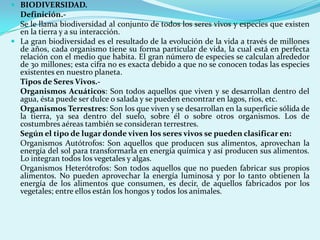  BIODIVERSIDAD.
  Definición.-
  Se le llama biodiversidad al conjunto de todos los seres vivos y especies que existen
  en la tierra y a su interacción.
 La gran biodiversidad es el resultado de la evolución de la vida a través de millones
  de años, cada organismo tiene su forma particular de vida, la cual está en perfecta
  relación con el medio que habita. El gran número de especies se calculan alrededor
  de 30 millones; esta cifra no es exacta debido a que no se conocen todas las especies
  existentes en nuestro planeta.
  Tipos de Seres Vivos.-
  Organismos Acuáticos: Son todos aquellos que viven y se desarrollan dentro del
  agua, ésta puede ser dulce o salada y se pueden encontrar en lagos, ríos, etc.
  Organismos Terrestres: Son los que viven y se desarrollan en la superficie sólida de
  la tierra, ya sea dentro del suelo, sobre él o sobre otros organismos. Los de
  costumbres aéreas también se consideran terrestres.
  Según el tipo de lugar donde viven los seres vivos se pueden clasificar en:
  Organismos Autótrofos: Son aquellos que producen sus alimentos, aprovechan la
  energía del sol para transformarla en energía química y así producen sus alimentos.
  Lo integran todos los vegetales y algas.
  Organismos Heterótrofos: Son todos aquellos que no pueden fabricar sus propios
  alimentos. No pueden aprovechar la energía luminosa y por lo tanto obtienen la
  energía de los alimentos que consumen, es decir, de aquellos fabricados por los
  vegetales; entre ellos están los hongos y todos los animales.
 