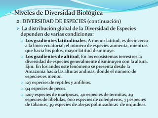 • Niveles de Diversidad Biológica
  2. DIVERSIDAD DE ESPECIES (continuación)
   La distribución global de la Diversidad de Especies
    dependen de varias condiciones:
       Los gradientes latitudinales, A menor latitud, es decir cerca
        a la línea ecuatorial; el número de especies aumenta, mientras
        que hacia los polos, mayor latitud disminuye.
       Los gradientes de altitud, En los ecosistemas terrestres la
        diversidad de especies generalmente disminuyen con la altura.
        Ejm: En los andes este fenómeno se presenta desde la
        Amazonía hacia las alturas andinas, donde el número de
        especies es menor.
       127 especies de reptiles y anfibios.
       94 especies de peces.
       1207 especies de mariposas, 40 especies de termitas, 29
        especies de libélulas, 600 especies de coleópteros, 73 especies
        de tábanos, 39 especies de abejas polinizadoras de orquídeas.
 