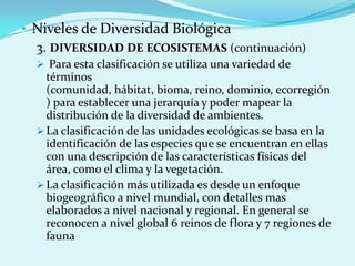 • Niveles de Diversidad Biológica
  3. DIVERSIDAD DE ECOSISTEMAS (continuación)
   Para esta clasificación se utiliza una variedad de
    términos
    (comunidad, hábitat, bioma, reino, dominio, ecorregión
    ) para establecer una jerarquía y poder mapear la
    distribución de la diversidad de ambientes.
   La clasificación de las unidades ecológicas se basa en la
    identificación de las especies que se encuentran en ellas
    con una descripción de las características físicas del
    área, como el clima y la vegetación.
   La clasificación más utilizada es desde un enfoque
    biogeográfico a nivel mundial, con detalles mas
    elaborados a nivel nacional y regional. En general se
    reconocen a nivel global 6 reinos de flora y 7 regiones de
    fauna
 
