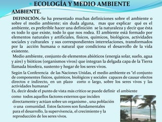  ECOLOGÍA Y MEDIO AMBIENTE
AMBIENTE.
 DEFINICIÓN.-Se ha presentado muchas definiciones sobre el ambiente o
sobre el medio ambiente; sin duda alguna, mas que explicar qué es el
ambiente, es preferible hacer una definición se la naturaleza y decir que ésta
es todo lo que existe, todo lo que nos rodea. El ambiente está formado por
elementos naturales y artificiales, físicos, químicos, biológicos, actividades
sociales y culturales y sus correspondientes interrelaciones, transformados
por la acción humana o natural que condiciona el desarrollo de la vida
existente.
 Medio ambiente, conjunto de elementos abióticos (energía solar, suelo, agua
y aire) y bióticos (organismos vivos) que integran la delgada capa de la Tierra
llamada biosfera, sustento y hogar de los seres vivos.
Según la Conferencia de las Naciones Unidas, el medio ambiente es “el conjunto
de componentes físicos, químicos, biológicos y sociales capaces de causar efectos
directos e indirecto, en un plazo corto o largo, sobre los seres vivos y las
actividades humanas”
Es, decir desde el punto de vista más crítico se puede definir el ambiente
como todos aquellos factores externos que inciden
 directamente y actúan sobre un organismo , una población
  o una comunidad. Estos factores son fundamentales
 para el desarrollo, la supervivencia, el crecimiento y la
 reproducción de los seres vivos.
 