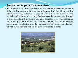  Importancia para los seres vivos
 El ambiente y los seres vivos están en una mutua relación: el ambiente
  influye sobre los seres vivos y éstos influyen sobre el ambiente y sobre
  otros seres vivos. La forma en que ambos se influencian o condicionan
  se ha llegado a denominar como factores o condicionantes ambientales
  o ecológicos. La influencia del ambiente sobre los seres vivos es la suma
  de todos y cada uno de los factores ambientales. Estos factores
  determinan las adaptaciones, la gran variedad de especies de plantas y
  animales, y la distribución de los seres vivos sobre la Tierra
 