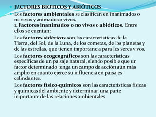  FACTORES BIOTICOS Y ABIÓTICOS
 Los factores ambientales se clasifican en inanimados o
  no vivos y animados o vivos.
  1. Factores inanimados o no vivos o abióticos. Entre
  ellos se cuentan:
  Los factores sidéricos son las características de la
  Tierra, del Sol, de la Luna, de los cometas, de los planetas y
  de las estrellas, que tienen importancia para los seres vivos.
  Los factores ecogeográfícos son las características
  específicas de un paisaje natural, siendo posible que un
  factor determinado tenga un campo de acción aún más
  amplio en cuanto ejerce su influencia en paisajes
  colindantes.
  Los factores físico-químicos son las características físicas
  y químicas del ambiente y determinan una parte
  importante de las relaciones ambientales
 