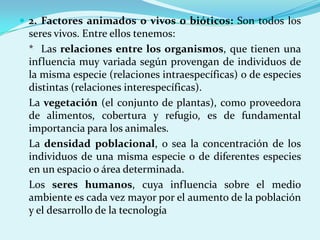  2. Factores animados o vivos o bióticos: Son todos los
 seres vivos. Entre ellos tenemos:
 * Las relaciones entre los organismos, que tienen una
 influencia muy variada según provengan de individuos de
 la misma especie (relaciones intraespecíficas) o de especies
 distintas (relaciones interespecíficas).
 La vegetación (el conjunto de plantas), como proveedora
 de alimentos, cobertura y refugio, es de fundamental
 importancia para los animales.
 La densidad poblacional, o sea la concentración de los
 individuos de una misma especie o de diferentes especies
 en un espacio o área determinada.
 Los seres humanos, cuya influencia sobre el medio
 ambiente es cada vez mayor por el aumento de la población
 y el desarrollo de la tecnología
 