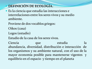  DEFINICIÓN DE ECOLOGÍA.
 Es la ciencia que estudia las interacciones e
  interrelaciones entre los seres vivos y su medio
  ambiente.
  Proviene de dos vocablos griegos:
  Oikos (casa)
  Logos (estudio)
  Estudio de la casa de los seres vivos.
  Ciencia             que             estudia         la
  abundancia, diversidad, distribución e interacción de
  los organismos y su ambiente natural, con el uso de la
  mayor economía posible para mantenerse vigentes y
  equilibrio en el espacio y tiempo en el planeta
 