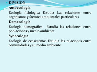  DIVISION
 Autoecología
 Ecología fisiológica Estudia Las relaciones entre
 organismos y factores ambientales particulares
 Demecología
 Ecología demográfica Estudia las relaciones entre
 poblaciones y medio ambiente
 Synecología
 Ecología de ecosistemas Estudia las relaciones entre
 comunidades y su medio ambiente
 
