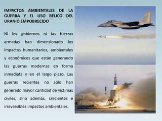 IMPACTOS AMBIENTALES DE LA
GUERRA Y EL USO BÉLICO DEL
URANIO EMPOBRECIDO
Ni los gobiernos ni las fuerzas
armadas han dimensionado los
impactos humanitarios, ambientales
y económicos que están generando
las guerras modernas en forma
inmediata y en el largo plazo. Las
guerras recientes no sólo han
generado mayor cantidad de víctimas
civiles, sino además, crecientes e
irreversibles impactos ambientales.
 