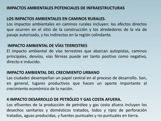 IMPACTOS AMBIENTALES POTENCIALES DE INFRAESTRUCTURAS
LOS IMPACTOS AMBIENTALES EN CAMINOS RURALES.
Los impactos ambientales en caminos rurales incluyen: los efectos directos
que ocurren en el sitio de la construcción y los alrededores de la vía de
pasaje autorizado, y los indirectos en la región colindante.
IMPACTO AMBIENTAL DE VÍAS TERRESTRES
El impacto ambiental de vías terrestres que abarcan autopistas, caminos
principales, desvíos, vías férreas puede ser tanto positivo como negativo,
directo e inducido.
IMPACTO AMBIENTAL DEL CRECIMIENTO URBANO
Las ciudades desempeñan un papel central en el proceso de desarrollo. Son,
en general, lugares productivos que hacen un aporte importante al
crecimiento económico de la nación.
4 IMPACTO DESARROLLO DE PETRÓLEO Y GAS COSTA AFUERA.
Los efluentes de la producción de petróleo y gas costa afuera incluyen los
desechos sanitarios y domésticos tratados, lodos y ripio de perforación
tratados, aguas producidas, y fuentes puntuales y no puntuales en tierra.
 