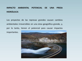 IMPACTO AMBIENTAL POTENCIAL DE UNA PRESA
HIDRÁULICA
Los proyectos de las represas grandes causan cambios
ambientales irreversibles en una área geográfica grande, y,
por lo tanto, tienen el potencial para causar impactos
importantes.
 