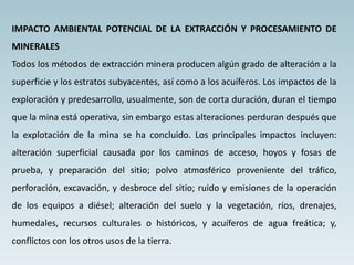 IMPACTO AMBIENTAL POTENCIAL DE LA EXTRACCIÓN Y PROCESAMIENTO DE
MINERALES
Todos los métodos de extracción minera producen algún grado de alteración a la
superficie y los estratos subyacentes, así como a los acuíferos. Los impactos de la
exploración y predesarrollo, usualmente, son de corta duración, duran el tiempo
que la mina está operativa, sin embargo estas alteraciones perduran después que
la explotación de la mina se ha concluido. Los principales impactos incluyen:
alteración superficial causada por los caminos de acceso, hoyos y fosas de
prueba, y preparación del sitio; polvo atmosférico proveniente del tráfico,
perforación, excavación, y desbroce del sitio; ruido y emisiones de la operación
de los equipos a diésel; alteración del suelo y la vegetación, ríos, drenajes,
humedales, recursos culturales o históricos, y acuíferos de agua freática; y,
conflictos con los otros usos de la tierra.
 