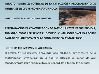 IMPACTO AMBIENTAL POTENCIAL DE LA EXTRACCIÓN Y PROCESAMIENTO DE
MINERALES EN CVG FERROMINERA ORINOCO.
CASO GERENCIA PLANTA DE BRIQUETAS:
DETERMINACIÓN DE CONCENTRACIÓN DE PARTÍCULAS TOTALES SUSPENDIDAS,
TOMANDO COMO REFERENCIA EL DECRETO N° 638 SOBRE "NORMAS SOBRE
CALIDAD DEL AIRE Y CONTROL DE CONTAMINACIÓN ATMOSFÉRICA".
CRITERIOS NORMATIVOS DE APLICACIÓN
El decreto N° 638 referente a “Normas sobre calidad de aire y control de la
contaminación atmosférica” en lo que se relaciona a Calidad de Aire
específicamente sobre partículas totales suspendidas establece lo siguiente:
 