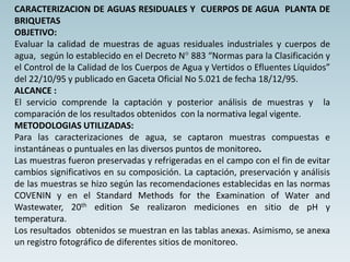CARACTERIZACION DE AGUAS RESIDUALES Y CUERPOS DE AGUA PLANTA DE
BRIQUETAS
OBJETIVO:
Evaluar la calidad de muestras de aguas residuales industriales y cuerpos de
agua, según lo establecido en el Decreto N° 883 “Normas para la Clasificación y
el Control de la Calidad de los Cuerpos de Agua y Vertidos o Efluentes Líquidos”
del 22/10/95 y publicado en Gaceta Oficial No 5.021 de fecha 18/12/95.
ALCANCE :
El servicio comprende la captación y posterior análisis de muestras y la
comparación de los resultados obtenidos con la normativa legal vigente.
METODOLOGIAS UTILIZADAS:
Para las caracterizaciones de agua, se captaron muestras compuestas e
instantáneas o puntuales en las diversos puntos de monitoreo.
Las muestras fueron preservadas y refrigeradas en el campo con el fin de evitar
cambios significativos en su composición. La captación, preservación y análisis
de las muestras se hizo según las recomendaciones establecidas en las normas
COVENIN y en el Standard Methods for the Examination of Water and
Wastewater, 20th edition Se realizaron mediciones en sitio de pH y
temperatura.
Los resultados obtenidos se muestran en las tablas anexas. Asimismo, se anexa
un registro fotográfico de diferentes sitios de monitoreo.
 
