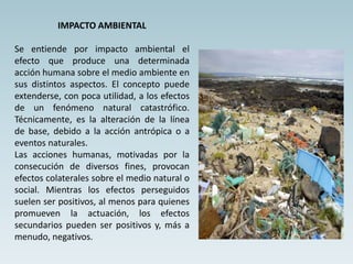 IMPACTO AMBIENTAL
Se entiende por impacto ambiental el
efecto que produce una determinada
acción humana sobre el medio ambiente en
sus distintos aspectos. El concepto puede
extenderse, con poca utilidad, a los efectos
de un fenómeno natural catastrófico.
Técnicamente, es la alteración de la línea
de base, debido a la acción antrópica o a
eventos naturales.
Las acciones humanas, motivadas por la
consecución de diversos fines, provocan
efectos colaterales sobre el medio natural o
social. Mientras los efectos perseguidos
suelen ser positivos, al menos para quienes
promueven la actuación, los efectos
secundarios pueden ser positivos y, más a
menudo, negativos.
 