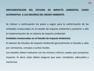 IMPLEMENTACION DEL ESTUDIO DE IMPACTO AMBIENTAL COMO
ALTERNATIVA A LAS MEJORAS DEL MEDIO AMBIENTE.
Se indican a continuación los pasos a seguir para la conformación de las
entidades involucradas en el estudio de impacto ambiental y posterior a ello
la implementación de un sistema de impacto ambiental:
Entidades Involucradas en el Estudio de Impacto Ambiental.
El examen de Estudios de Impacto Ambiental generalmente es llevado a cabo
por comisiones, consejos o juntas locales.
Los estudios deben evaluarse con los mismos criterios usados para proyectos
mayores. Es decir, estos deben asegurar que sean: completos, adecuados y
meritorios.
CV
 