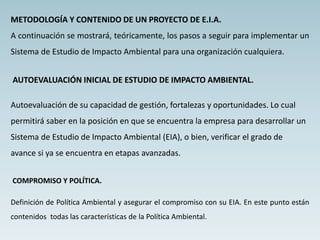 METODOLOGÍA Y CONTENIDO DE UN PROYECTO DE E.I.A.
A continuación se mostrará, teóricamente, los pasos a seguir para implementar un
Sistema de Estudio de Impacto Ambiental para una organización cualquiera.
AUTOEVALUACIÓN INICIAL DE ESTUDIO DE IMPACTO AMBIENTAL.
Autoevaluación de su capacidad de gestión, fortalezas y oportunidades. Lo cual
permitirá saber en la posición en que se encuentra la empresa para desarrollar un
Sistema de Estudio de Impacto Ambiental (EIA), o bien, verificar el grado de
avance si ya se encuentra en etapas avanzadas.
COMPROMISO Y POLÍTICA.
Definición de Política Ambiental y asegurar el compromiso con su EIA. En este punto están
contenidos todas las características de la Política Ambiental.
 
