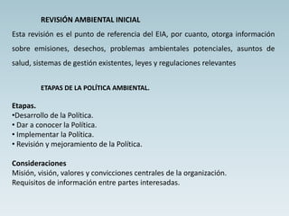 REVISIÓN AMBIENTAL INICIAL
Esta revisión es el punto de referencia del EIA, por cuanto, otorga información
sobre emisiones, desechos, problemas ambientales potenciales, asuntos de
salud, sistemas de gestión existentes, leyes y regulaciones relevantes
ETAPAS DE LA POLÍTICA AMBIENTAL.
Etapas.
•Desarrollo de la Política.
• Dar a conocer la Política.
• Implementar la Política.
• Revisión y mejoramiento de la Política.
Consideraciones
Misión, visión, valores y convicciones centrales de la organización.
Requisitos de información entre partes interesadas.
 