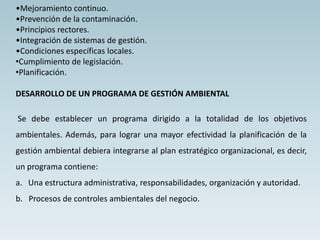 •Mejoramiento continuo.
•Prevención de la contaminación.
•Principios rectores.
•Integración de sistemas de gestión.
•Condiciones específicas locales.
•Cumplimiento de legislación.
•Planificación.
DESARROLLO DE UN PROGRAMA DE GESTIÓN AMBIENTAL
Se debe establecer un programa dirigido a la totalidad de los objetivos
ambientales. Además, para lograr una mayor efectividad la planificación de la
gestión ambiental debiera integrarse al plan estratégico organizacional, es decir,
un programa contiene:
a. Una estructura administrativa, responsabilidades, organización y autoridad.
b. Procesos de controles ambientales del negocio.
 