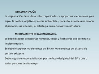 IMPLEMENTACIÓN
La organización debe desarrollar capacidades y apoyar los mecanismos para
lograr la política, objetivos y metas ambientales, para ello, es necesario enfocar
al personal, sus sistemas, su estrategia, sus recursos y su estructura.
ASEGURAMIENTO DE LAS CAPACIDADES .
Se debe disponer de Recursos humanos, físicos y financieros que permitan la
implementación.
Se debe incorporar los elementos del EIA en los elementos del sistema de
gestión existente.
Debe asignarse responsabilidades por la efectividad global del EIA a una o
varias personas de alto rango.
 