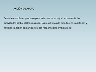 ACCIÓN DE APOYO
Se debe establecer procesos para informar interna y externamente las
actividades ambientales, más aún, los resultados de monitoreos, auditorías y
revisiones deben comunicarse a los responsables ambientales.
 
