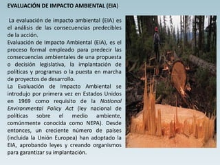 EVALUACIÓN DE IMPACTO AMBIENTAL (EIA)
La evaluación de impacto ambiental (EIA) es
el análisis de las consecuencias predecibles
de la acción.
Evaluación de Impacto Ambiental (EIA), es el
proceso formal empleado para predecir las
consecuencias ambientales de una propuesta
o decisión legislativa, la implantación de
políticas y programas o la puesta en marcha
de proyectos de desarrollo.
La Evaluación de Impacto Ambiental se
introdujo por primera vez en Estados Unidos
en 1969 como requisito de la National
Environmental Policy Act (ley nacional de
políticas sobre el medio ambiente,
comúnmente conocida como NEPA). Desde
entonces, un creciente número de países
(incluida la Unión Europea) han adoptado la
EIA, aprobando leyes y creando organismos
para garantizar su implantación.
 