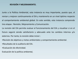 REVISIÓN Y MEJORAMIENTO.
Junto a la Política Ambiental, esta instancia es muy importante, puesto que, al
revisar y mejorar continuamente el EIA y mantenerlo en un nivel óptimo respecto
al comportamiento ambiental global. En este sentido, esta instancia comprende
tres etapas : Revisión, Mejoramiento y Comunicación.
La revisión del EIA permite evaluar el funcionamiento del EIA y visualizar si en el
futuro seguirá siendo satisfactorio y adecuado ante los cambios internos y/o
externos. Por tanto, la revisión debe incluir :
•Revisión de objetivos y metas ambientales y comportamiento ambiental.
•Resultados de la auditoría del EIA.
•Evaluación de efectividad.
Evaluación de la política ambiental,
 