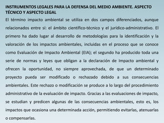 INSTRUMENTOS LEGALES PARA LA DEFENSA DEL MEDIO AMBIENTE. ASPECTO
TÉCNICO Y ASPECTO LEGAL
El término impacto ambiental se utiliza en dos campos diferenciados, aunque
relacionados entre sí: el ámbito científico-técnico y el jurídico-administrativo. El
primero ha dado lugar al desarrollo de metodologías para la identificación y la
valoración de los impactos ambientales, incluidas en el proceso que se conoce
como Evaluación de Impacto Ambiental (EIA); el segundo ha producido toda una
serie de normas y leyes que obligan a la declaración de Impacto ambiental y
ofrecen la oportunidad, no siempre aprovechada, de que un determinado
proyecto pueda ser modificado o rechazado debido a sus consecuencias
ambientales. Este rechazo o modificación se produce a lo largo del procedimiento
administrativo de la evaluación de impacto. Gracias a las evaluaciones de impacto,
se estudian y predicen algunas de las consecuencias ambientales, esto es, los
impactos que ocasiona una determinada acción, permitiendo evitarlas, atenuarlas
o compensarlas.
 