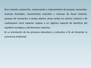 3.La creación, protección, conservación y mejoramiento de parques nacionales,
reservas forestales, monumentos naturales y reservas de fauna silvestre,
parques de recreación a campo abierto, áreas verdes en centros urbanos o de
cualesquiera otros espacios sujetos a un régimen especial de beneficio del
equilibrio ecológico y del bienestar colectivo.
4. La orientación de los procesos educativos y culturales a fin de fomentar la
conciencia ambiental.
 